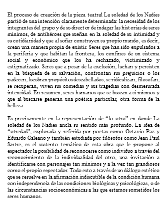 &nbsp;El proceso de creación de la pieza teatral La soledad de los Nadies partió de una intención claramente determinada: la necesidad de los integrantes del grupo y de su director de indagar las historias de seres mínimos, de antihéroes que sueñan en la soledad de su intimidad y su cotidianidad y que al soñar construyen su propio mundo, es decir, crean una manera propia de existir. Seres que han sido expulsados a la periferia y que habitan la frontera, los confines de un sistema social y económico que los ha rechazado, victimizado y estigmatizado. Seres que a pesar de la exclusión, luchan y persisten en la búsqueda de su salvación, confrontan sus prejuicios o los padecen, lucubran propósitos descabellados, se ridiculizan, filosofan, se recuperan, viven sus comedias y sus tragedias con desmesurada intensidad. En resumen, seres humanos que se buscan a sí mismos y que al buscarse generan una poética particular, otra forma de la belleza. Es precisamente en la representación de “lo otro” en donde La soledad de los Nadies ancla su sentido más profundo. La idea de “otredad”, explorada y referida por poetas como Octavio Paz y Eduardo Galeano y también estudiada por filósofos como Jean Paul Sartre, es el sustento temático de esta obra que le propone al espectador la posibilidad de reconocerse como individuo a través del reconocimiento de la individualidad del otro, una invitación a identificarse con personajes tan mínimos y a la vez tan grandiosos como el propio espectador. Todo esto a través de un diálogo estético que se resuelve en la afirmación indiscutible de la condición humana con independencia de las condiciones biológicas y psicológicas, o de las circunstancias socioeconómicas a las que estamos sometidos los seres humanos. 