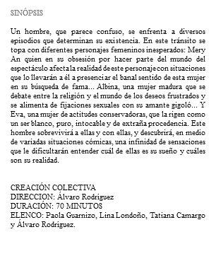 &nbsp;SINÓPSIS Un hombre, que parece confuso, se enfrenta a diversos episodios que determinan su existencia. En este tránsito se topa con diferentes personajes femeninos inesperados: Mery An quien en su obsesión por hacer parte del mundo del espectáculo afecta la realidad de este personaje con situaciones que lo llevarán a él a presenciar el banal sentido de esta mujer en su búsqueda de fama... Albina, una mujer madura que se debate entre la religión y el mundo de los deseos frustrados y se alimenta de fijaciones sexuales con su amante gigoló... Y Eva, una mujer de actitudes conservadoras, que la rigen como un ser blanco, puro, intocable y de extraña procedencia. Este hombre sobrevivirá a ellas y con ellas, y descubrirá, en medio de variadas situaciones cómicas, una infinidad de sensaciones que le dificultarán entender cuál de ellas es su sueño y cuáles son su realidad. CREACIÓN COLECTIVA DIRECCION: Álvaro Rodríguez DURACIÓN: 70 MINUTOS ELENCO: Paola Guarnizo, Lina Londoño, Tatiana Camargo y Álvaro Rodríguez.