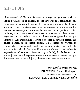 &nbsp;SINÓPSIS “Las peregrinas” Es una obra teatral compuesta por una serie de viajes a través de la mirada de dos mujeres que deambulan por espacios conocidos y desconocidos, quizá deambulan entre la vida y la muerte, revelando así diversos episodios que no son más que los sueños, recuerdos y aconteceres del mundo contemporáneo. Estas mujeres, a pesar de tener situaciones críticas, con el divertimento expuesto en un umbral, revelan el mundo tragicómico en que vivimos. “Las Peregrinas”, es una novedosa propuesta teatral que utiliza elementos del teatro gestual y del teatro no verbal; un rompecabezas donde cada cuadro posee una unidad independiente que permite múltiples lecturas. En esta creación colectiva, todo está expuesto en el escenario (vestuario y utilería), donde las actrices con el juego teatral exploran y recrean numerosos personajes, que dan cuenta de las complejas y divertidas relaciones humanas. CREACIÓN COLECTIVA DIRECCION: Álvaro Rodríguez DURACIÓN: 70 MINUTOS. ELENCO: Paola Guarnizo y Lina Londoño 