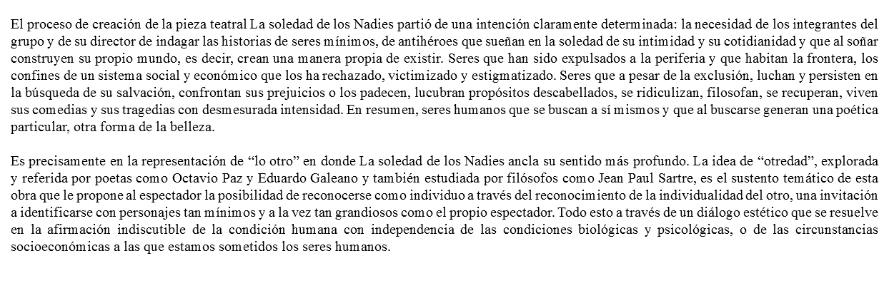 &nbsp;El proceso de creación de la pieza teatral La soledad de los Nadies partió de una intención claramente determinada: la necesidad de los integrantes del grupo y de su director de indagar las historias de seres mínimos, de antihéroes que sueñan en la soledad de su intimidad y su cotidianidad y que al soñar construyen su propio mundo, es decir, crean una manera propia de existir. Seres que han sido expulsados a la periferia y que habitan la frontera, los confines de un sistema social y económico que los ha rechazado, victimizado y estigmatizado. Seres que a pesar de la exclusión, luchan y persisten en la búsqueda de su salvación, confrontan sus prejuicios o los padecen, lucubran propósitos descabellados, se ridiculizan, filosofan, se recuperan, viven sus comedias y sus tragedias con desmesurada intensidad. En resumen, seres humanos que se buscan a sí mismos y que al buscarse generan una poética particular, otra forma de la belleza. Es precisamente en la representación de “lo otro” en donde La soledad de los Nadies ancla su sentido más profundo. La idea de “otredad”, explorada y referida por poetas como Octavio Paz y Eduardo Galeano y también estudiada por filósofos como Jean Paul Sartre, es el sustento temático de esta obra que le propone al espectador la posibilidad de reconocerse como individuo a través del reconocimiento de la individualidad del otro, una invitación a identificarse con personajes tan mínimos y a la vez tan grandiosos como el propio espectador. Todo esto a través de un diálogo estético que se resuelve en la afirmación indiscutible de la condición humana con independencia de las condiciones biológicas y psicológicas, o de las circunstancias socioeconómicas a las que estamos sometidos los seres humanos. 