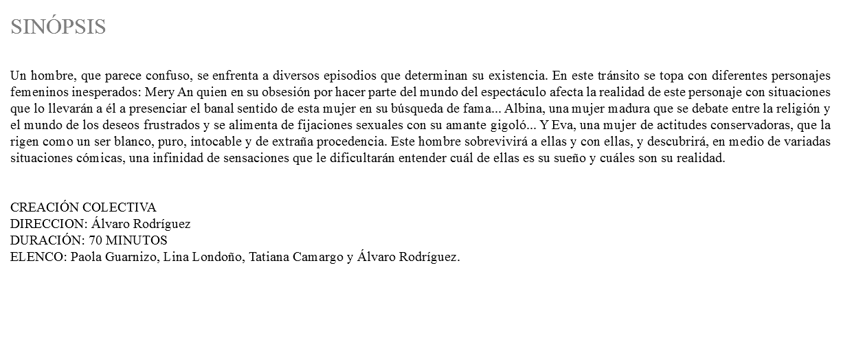 &nbsp;SINÓPSIS Un hombre, que parece confuso, se enfrenta a diversos episodios que determinan su existencia. En este tránsito se topa con diferentes personajes femeninos inesperados: Mery An quien en su obsesión por hacer parte del mundo del espectáculo afecta la realidad de este personaje con situaciones que lo llevarán a él a presenciar el banal sentido de esta mujer en su búsqueda de fama... Albina, una mujer madura que se debate entre la religión y el mundo de los deseos frustrados y se alimenta de fijaciones sexuales con su amante gigoló... Y Eva, una mujer de actitudes conservadoras, que la rigen como un ser blanco, puro, intocable y de extraña procedencia. Este hombre sobrevivirá a ellas y con ellas, y descubrirá, en medio de variadas situaciones cómicas, una infinidad de sensaciones que le dificultarán entender cuál de ellas es su sueño y cuáles son su realidad. CREACIÓN COLECTIVA DIRECCION: Álvaro Rodríguez DURACIÓN: 70 MINUTOS ELENCO: Paola Guarnizo, Lina Londoño, Tatiana Camargo y Álvaro Rodríguez.