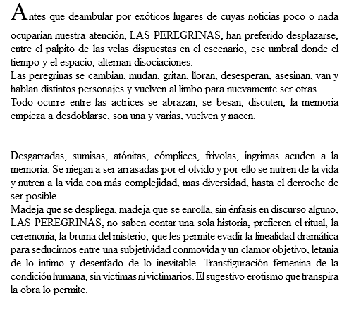 Antes que deambular por exóticos lugares de cuyas noticias poco o nada ocuparían nuestra atención, LAS PEREGRINAS, han preferido desplazarse, entre el palpito de las velas dispuestas en el escenario, ese umbral donde el tiempo y el espacio, alternan disociaciones. Las peregrinas se cambian, mudan, gritan, lloran, desesperan, asesinan, van y hablan distintos personajes y vuelven al limbo para nuevamente ser otras. Todo ocurre entre las actrices se abrazan, se besan, discuten, la memoria empieza a desdoblarse, son una y varias, vuelven y nacen. Desgarradas, sumisas, atónitas, cómplices, frívolas, íngrimas acuden a la memoria. Se niegan a ser arrasadas por el olvido y por ello se nutren de la vida y nutren a la vida con más complejidad, mas diversidad, hasta el derroche de ser posible. Madeja que se despliega, madeja que se enrolla, sin énfasis en discurso alguno, LAS PEREGRINAS, no saben contar una sola historia, prefieren el ritual, la ceremonia, la bruma del misterio, que les permite evadir la linealidad dramática para seducirnos entre una subjetividad conmovida y un clamor objetivo, letanía de lo íntimo y desenfado de lo inevitable. Transfiguración femenina de la condición humana, sin víctimas ni victimarios. El sugestivo erotismo que transpira la obra lo permite. 