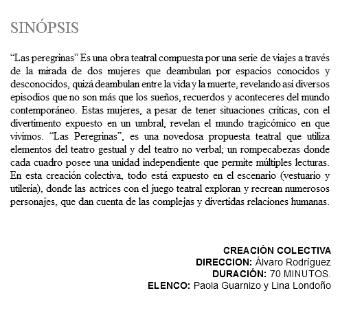 &nbsp;SINÓPSIS “Las peregrinas” Es una obra teatral compuesta por una serie de viajes a través de la mirada de dos mujeres que deambulan por espacios conocidos y desconocidos, quizá deambulan entre la vida y la muerte, revelando así diversos episodios que no son más que los sueños, recuerdos y aconteceres del mundo contemporáneo. Estas mujeres, a pesar de tener situaciones críticas, con el divertimento expuesto en un umbral, revelan el mundo tragicómico en que vivimos. “Las Peregrinas”, es una novedosa propuesta teatral que utiliza elementos del teatro gestual y del teatro no verbal; un rompecabezas donde cada cuadro posee una unidad independiente que permite múltiples lecturas. En esta creación colectiva, todo está expuesto en el escenario (vestuario y utilería), donde las actrices con el juego teatral exploran y recrean numerosos personajes, que dan cuenta de las complejas y divertidas relaciones humanas. CREACIÓN COLECTIVA DIRECCION: Álvaro Rodríguez DURACIÓN: 70 MINUTOS. ELENCO: Paola Guarnizo y Lina Londoño 